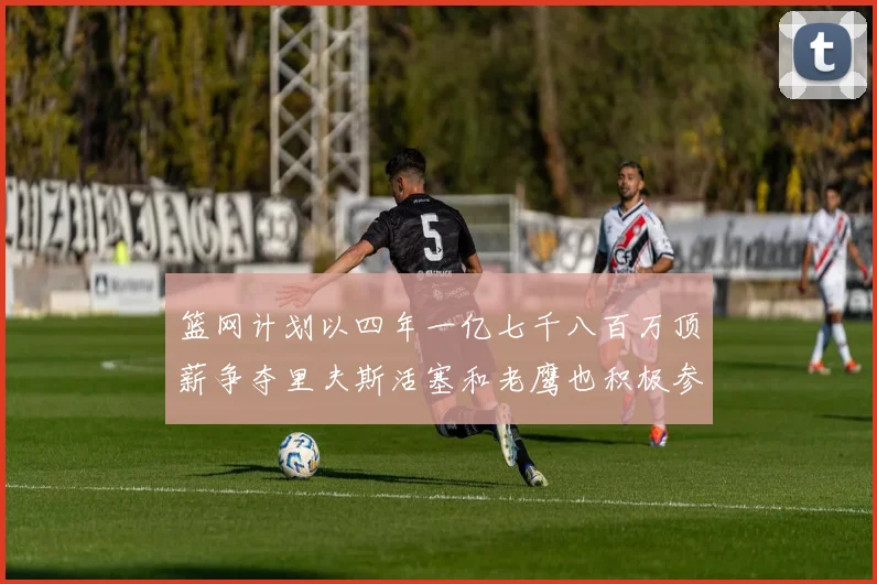 篮网计划以四年一亿七千八百万顶薪争夺里夫斯活塞和老鹰也积极参与竞标