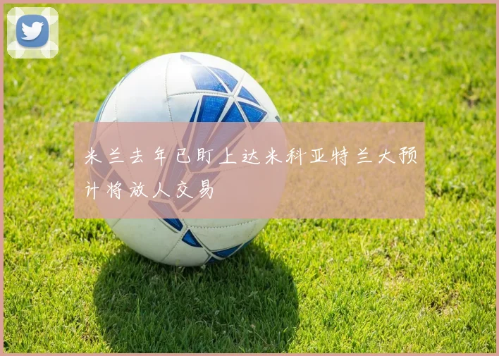 米兰去年已盯上达米科亚特兰大预计将放人交易