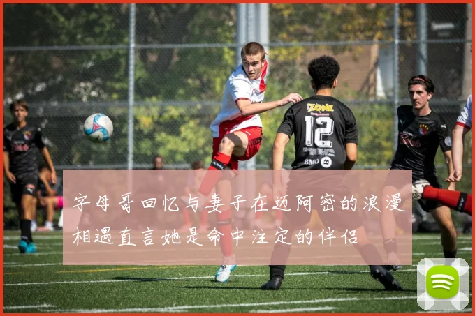 字母哥回忆与妻子在迈阿密的浪漫相遇直言她是命中注定的伴侣