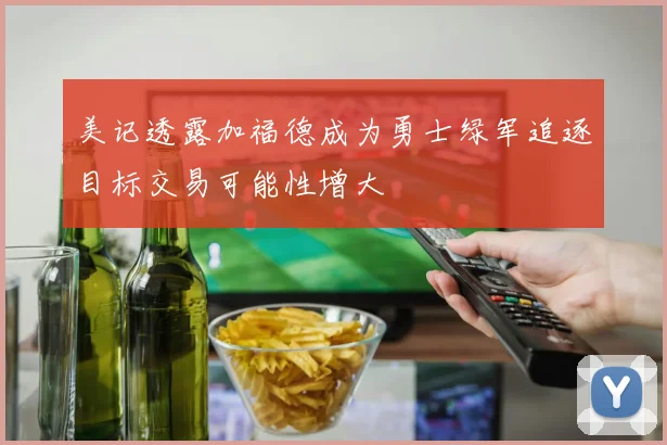美记透露加福德成为勇士绿军追逐目标交易可能性增大