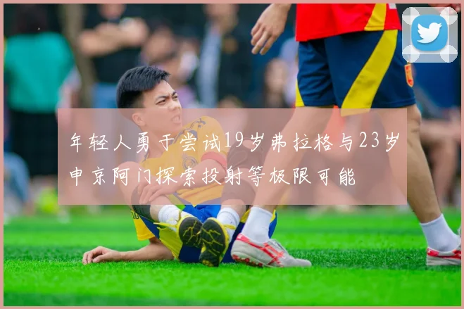 年轻人勇于尝试19岁弗拉格与23岁申京阿门探索投射等极限可能