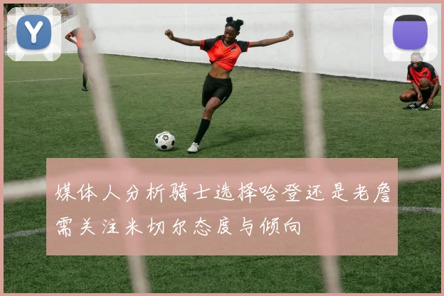 媒体人分析骑士选择哈登还是老詹需关注米切尔态度与倾向