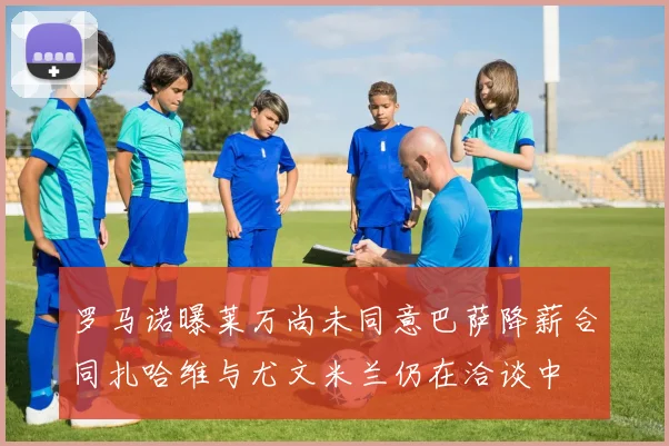 罗马诺曝莱万尚未同意巴萨降薪合同扎哈维与尤文米兰仍在洽谈中