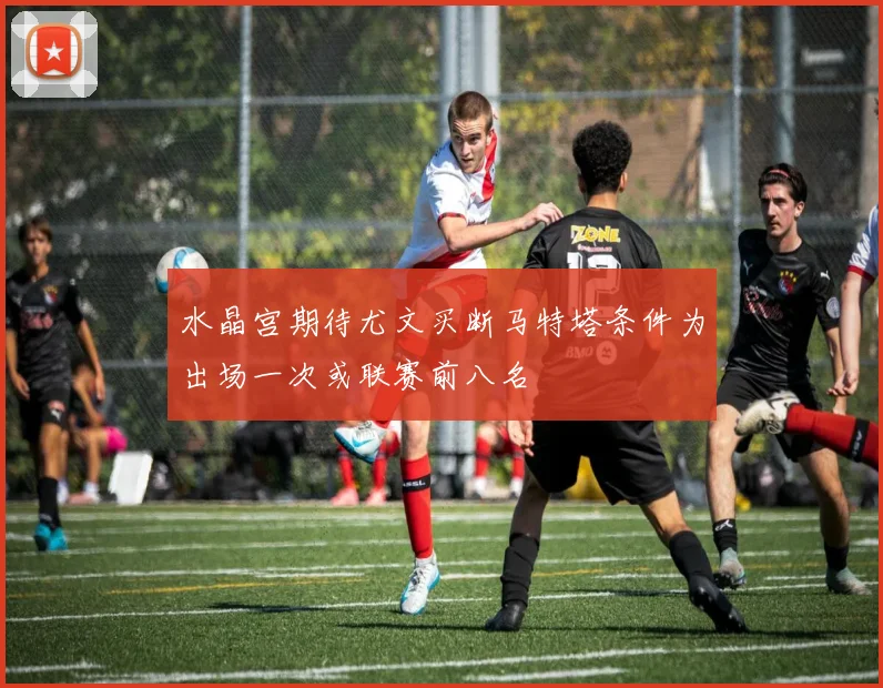 水晶宫期待尤文买断马特塔条件为出场一次或联赛前八名