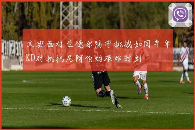 文班面对兰德尔防守挑战如同早年KD对抗托尼阿伦的艰难时刻