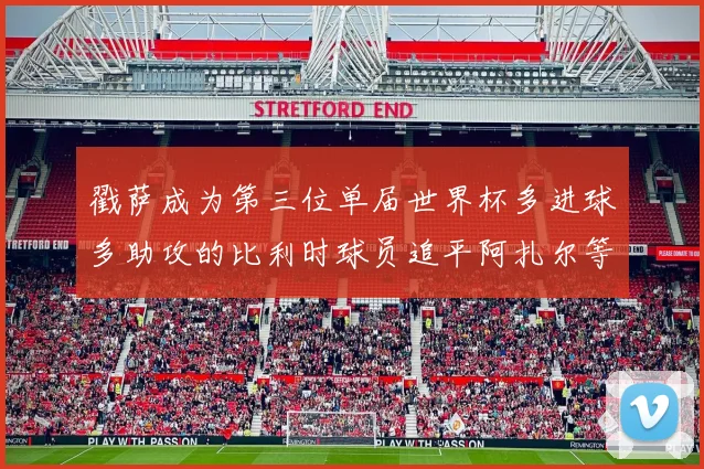 戳萨成为第三位单届世界杯多进球多助攻的比利时球员追平阿扎尔等传奇
