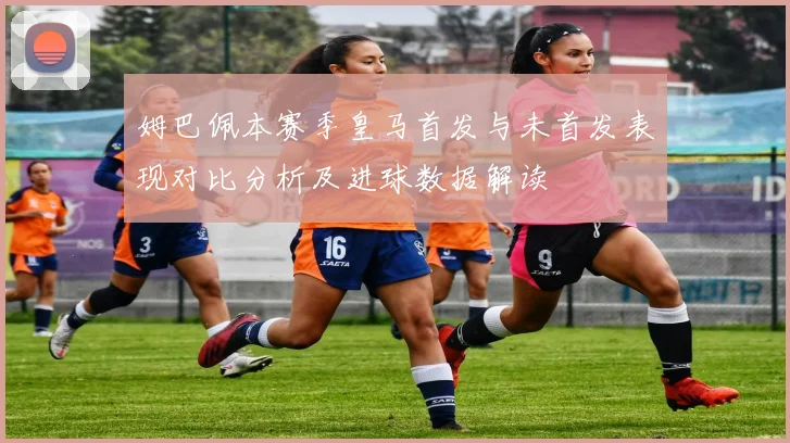 姆巴佩本赛季皇马首发与未首发表现对比分析及进球数据解读