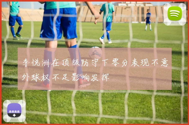 李悦洲在顶级防守下零分表现不意外球权不足影响发挥