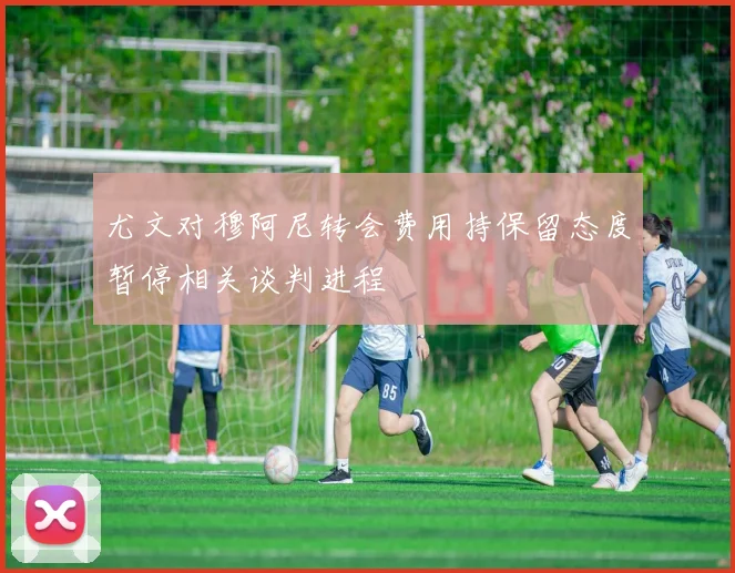 尤文对穆阿尼转会费用持保留态度暂停相关谈判进程