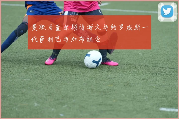 曼联马奎尔期待海文与约罗成新一代萨利巴与加布组合