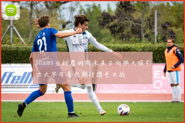 Shams分析詹姆斯未来去向热火吸引力大字母哥也期待携手共战