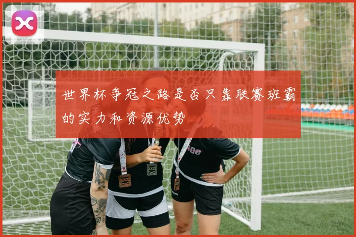 世界杯争冠之路是否只靠联赛班霸的实力和资源优势